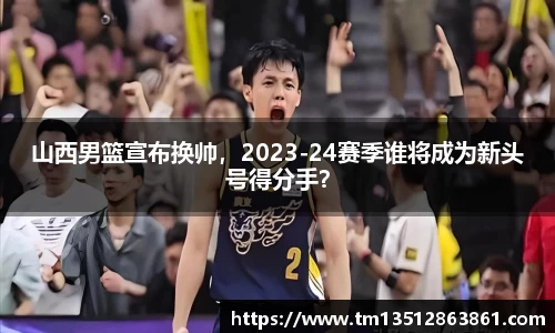 山西男篮宣布换帅，2023-24赛季谁将成为新头号得分手？